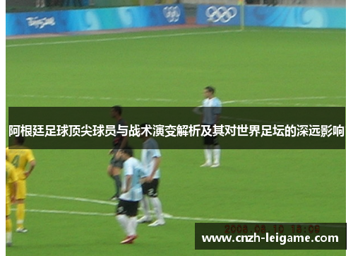 阿根廷足球顶尖球员与战术演变解析及其对世界足坛的深远影响