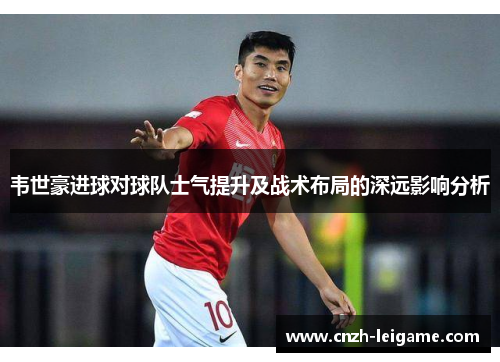 韦世豪进球对球队士气提升及战术布局的深远影响分析