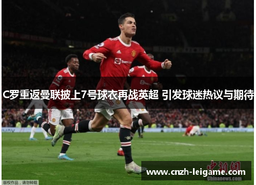 C罗重返曼联披上7号球衣再战英超 引发球迷热议与期待